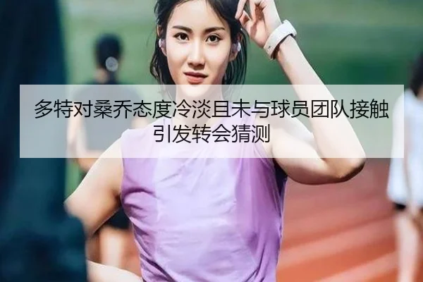 多特对桑乔态度冷淡且未与球员团队接触引发转会猜测（YIHAOYULE）