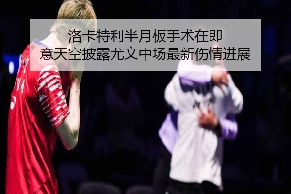 洛卡特利半月板手术在即 意天空披露尤文中场最新伤情进展（YIHAOYULE）